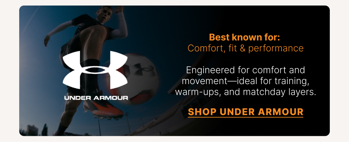 Under Armour Best known for: Comfort, fit & performance. Engineered for comfort and movement—ideal for training, warm-ups, and matchday layers. SHOP UNDER ARMOUR
