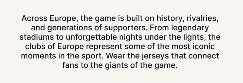 Across Europe, the game is built on history, rivalries, and generations of supporters. From legendary stadiums to unforgettable nights under the lights, the clubs of Europe represent some of the most iconic moments in the sport. Wear the jerseys that connect fans to the giants of the game.