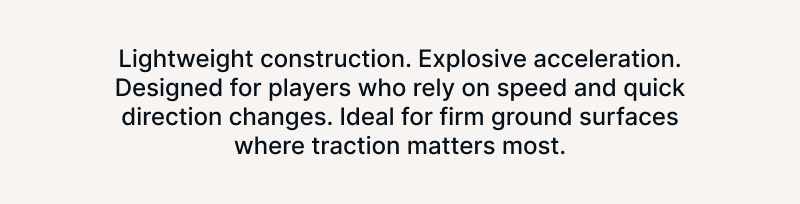 Lightweight construction. Explosive acceleration. Designed for players who rely on speed and quick direction changes. Ideal for firm ground surfaces where traction matters most.