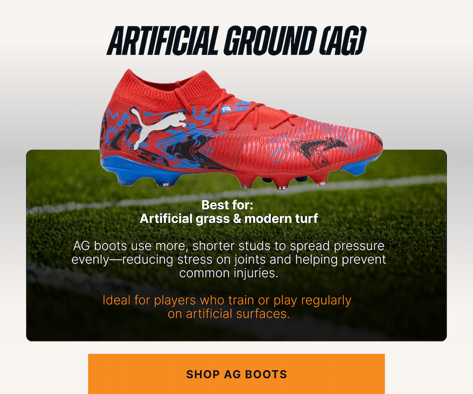 Artificial Ground (AG) Best for: Artificial grass & modern turf. AG boots use more, shorter studs to spread pressure evenly — reducing stress on joints and helping prevent common injuries.  Ideal for players who train or play regularly on artificial surfaces. CTA: Shop AG boots