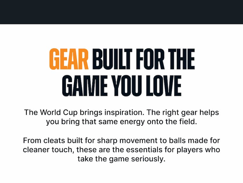 Gear Built for the Game You Love. The World Cup brings inspiration. The right gear helps you bring that same energy onto the field. From cleats built for sharp movement to balls made for cleaner touch, these are the essentials for players who take the game seriously.