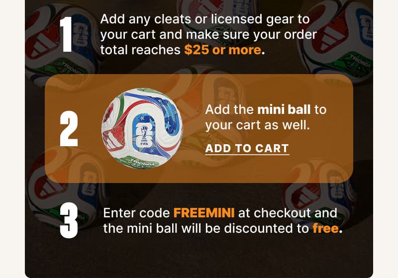 1. Add any cleats or licensed gear to your cart and make sure your order total reaches $25 or more. 2. Add the mini ball to your cart as well. 3. Enter code FREEMINI at checkout and the mini ball will be discounted to free.