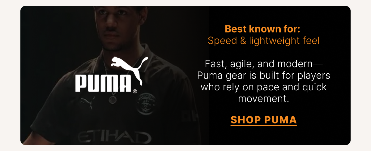Puma Best known for: Speed & lightweight feel. Fast, agile, and modern—Puma gear is built for players who rely on pace and quick movement. SHOP PUMA