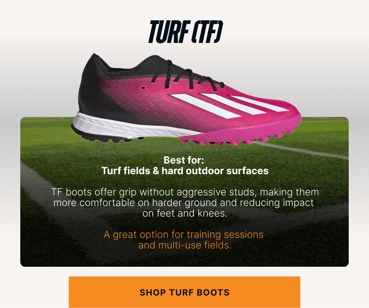 Turf (TF) Best for: Turf fields & hard outdoor surfaces. TF boots offer grip without aggressive studs, making them more comfortable on harder ground and reducing impact on feet and knees.  A great option for training sessions and multi-use fields. CTA: Shop turf boots