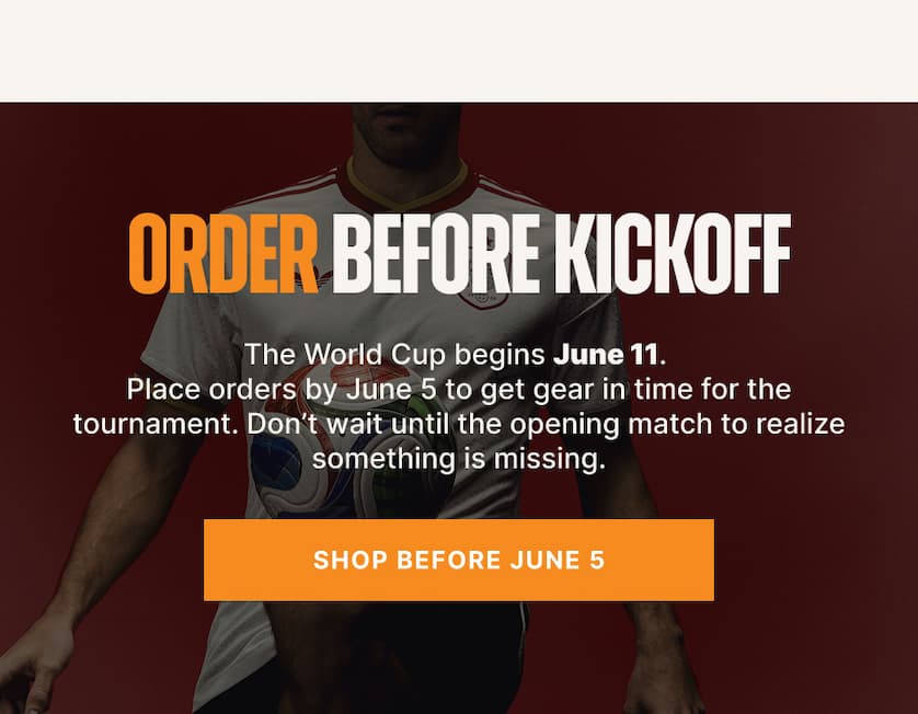 Order Before Kickoff. The World Cup begins June 11. Place orders by June 5 to get gear in time for the tournament. Don’t wait until the opening match to realize something is missing.