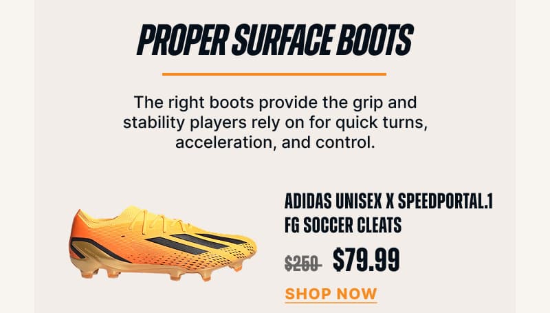 Proper surface boots. The right boots provide the grip and stability players rely on for quick turns, acceleration, and control. ADIDAS UNISEX X SPEEDPORTAL.1 FG SOCCER CLEATS