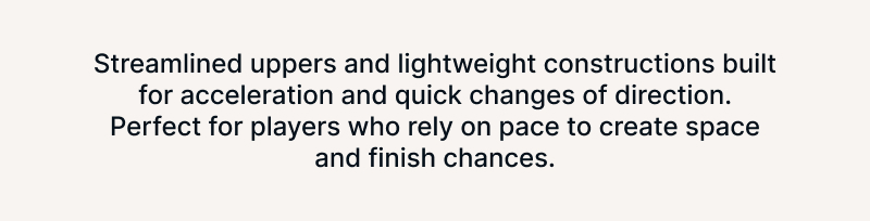 Streamlined uppers and lightweight constructions built for acceleration and quick changes of direction. Perfect for players who rely on pace to create space and finish chances.