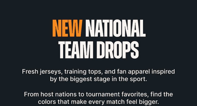 New National Team Drops. Fresh jerseys, training tops, and fan apparel inspired by the biggest stage in the sport. From host nations to tournament favorites, find the colors that make every match feel bigger.
