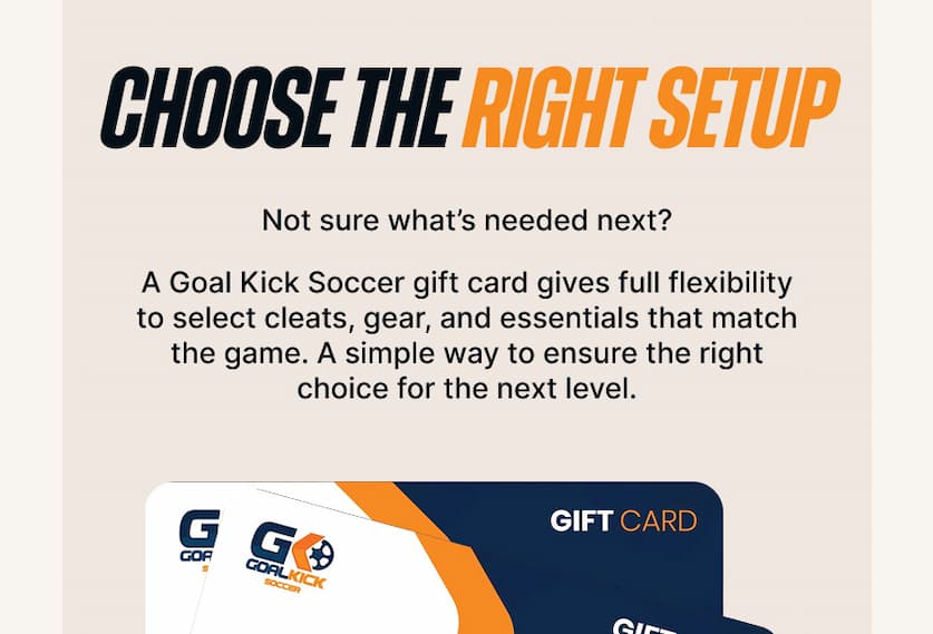 Choose the Right Setup. Not sure what’s needed next? A Goal Kick Soccer gift card gives full flexibility to select cleats, gear, and essentials that match the game. A simple way to ensure the right choice for the next level.