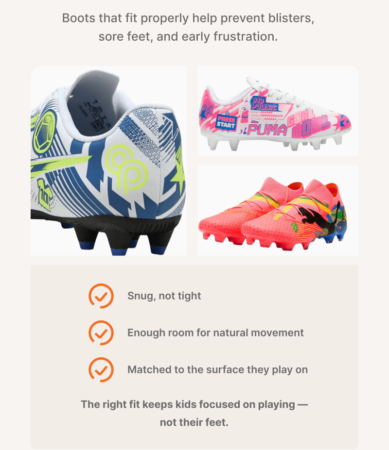 Boots that fit properly help prevent blisters, sore feet, and early frustration. Snug, not tight. Enough room for natural environment. Matched to the surface they play on. The right fit keeps kids focused on playing — not their feet.