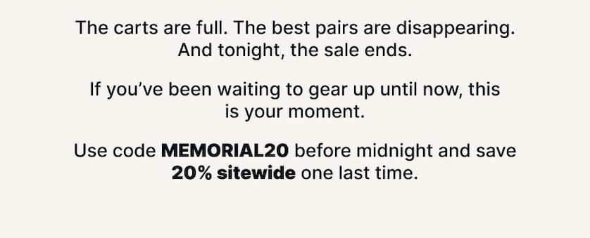 The carts are full. The best pairs are disappearing. And tonight, the sale ends.  If you’ve been waiting to gear up until now, this is your moment.  Use code MEMORIAL20 before midnight and save 20% sitewide one last time.
