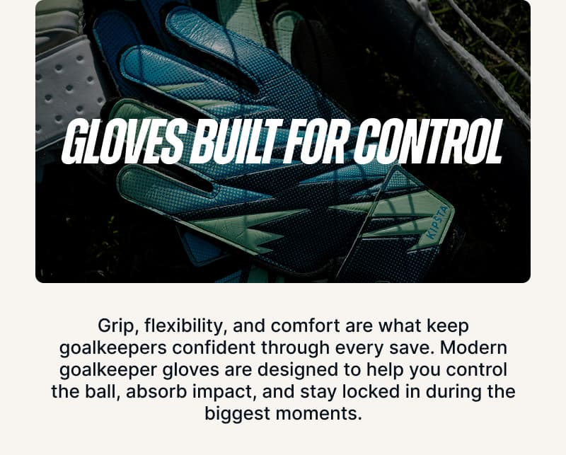 Gloves Built for Control. Grip, flexibility, and comfort are what keep goalkeepers confident through every save. Modern goalkeeper gloves are designed to help you control the ball, absorb impact, and stay locked in during the biggest moments.