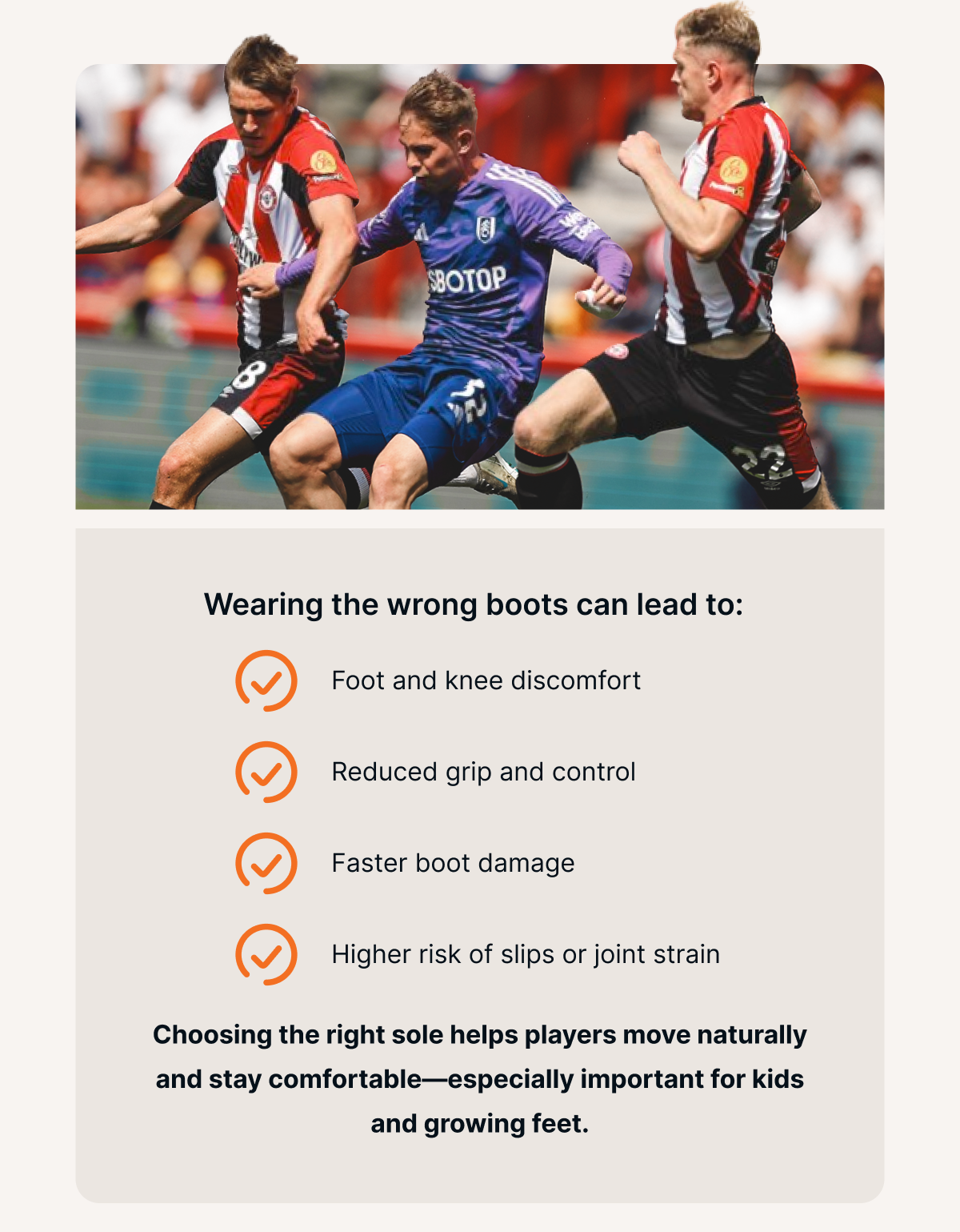 Wearing the wrong boots can lead to:  - Foot and knee discomfort - Reduced grip and control - Faster boot damage - Higher risk of slips or joint strain  Choosing the right sole helps players move naturally and stay comfortable—especially important for kids and growing feet.