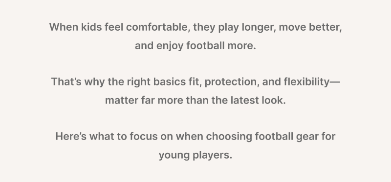 When kids feel comfortable, they play longer, move better, and enjoy football more.  That's why the right basics fit, protection, flexibility --- matter far more than the latest look. Here's what to focus on when choosing football gear for young players.