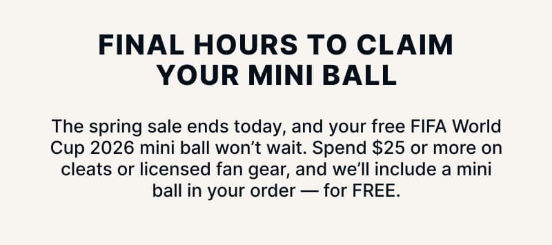 Final Hours to Claim Your Mini Ball. The spring sale ends today, and your free FIFA World Cup 2026 mini ball won't wait. Spend $25 or more on cleats or licensed fan gear, and we'll include a mini ball in your order — for FREE
