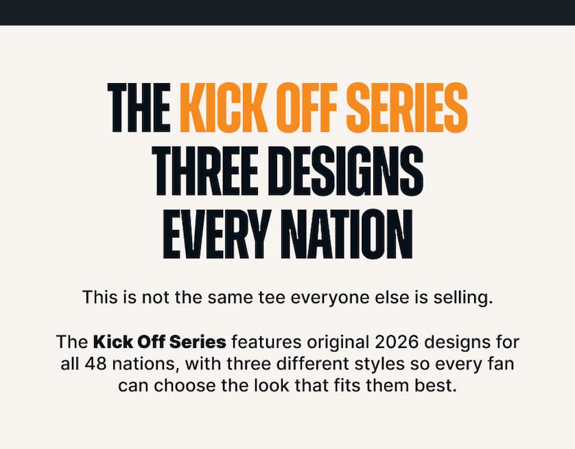 The Kick Off Series. Three Designs. Every Nation. This is not the same tee everyone else is selling. The Kick Off Series features original 2026 designs for all 48 nations, with three different styles so every fan can choose the look that fits them best.