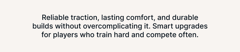 Reliable traction, lasting comfort, and durable builds without overcomplicating it. Smart upgrades for players who train hard and compete often.