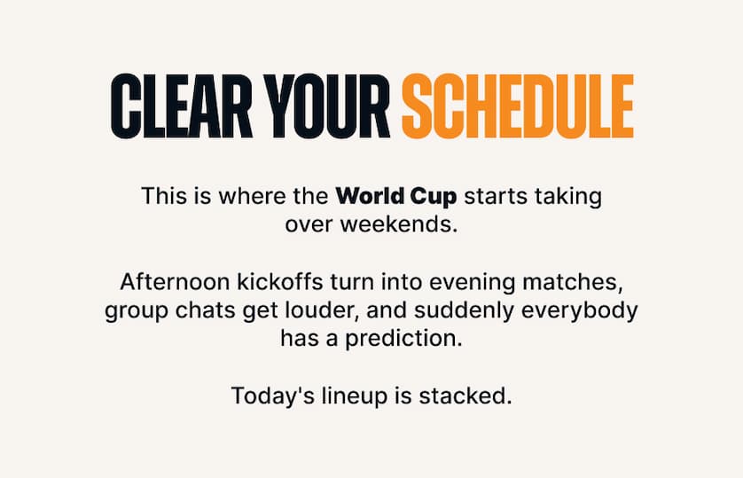 Clear Your Schedule. Body: This is where the World Cup starts taking over weekends. Afternoon kickoffs turn into evening matches, group chats get louder, and suddenly everybody has a prediction. Today's lineup is stacked.