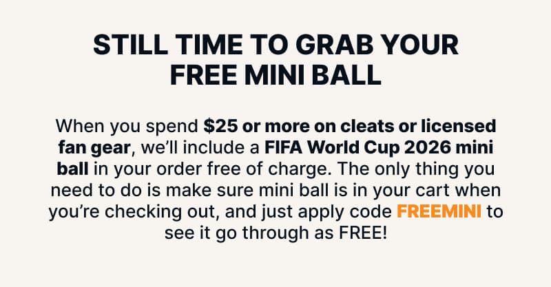 Still time to grab your free mini ball. When you spend $25 or more on cleats or licensed fan gear, we'll include a FIFA World Cup 2026 mini ball in your order free of charge. The only thing you need to do is make sure mini ball is in your cart when you're checking out, and just apply code FREEMINI to see it go through as FREE!