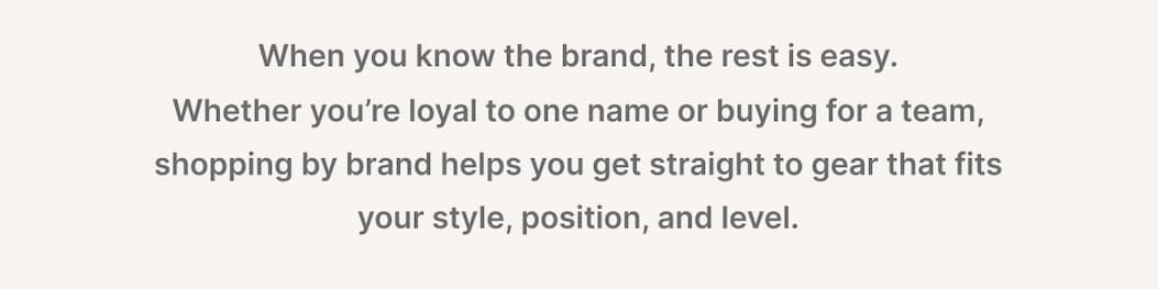 When you know the brand, the rest is easy.  Whether you're loyal to one name or buying for a team, shopping by brand helps you get straight to gear that fits your style, position, and level. 