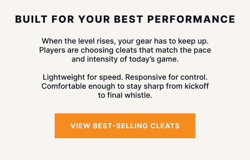 Built for Your Best Performance. When the level rises, your gear has to keep up. Players are choosing cleats that match the pace and intensity of today's game. Lightweight for speed. Responsive for control. Comfortable enough to stay sharp from kickoff to final whistle.