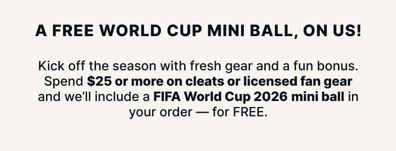 A free World Cup mini ball, on us! Kick off the season with fresh gear and a fun bonus. Spend $25 or more on cleats or licensed fan gear and we'll include a FIFA World Cup 2026 mini ball in your order — for FREE.