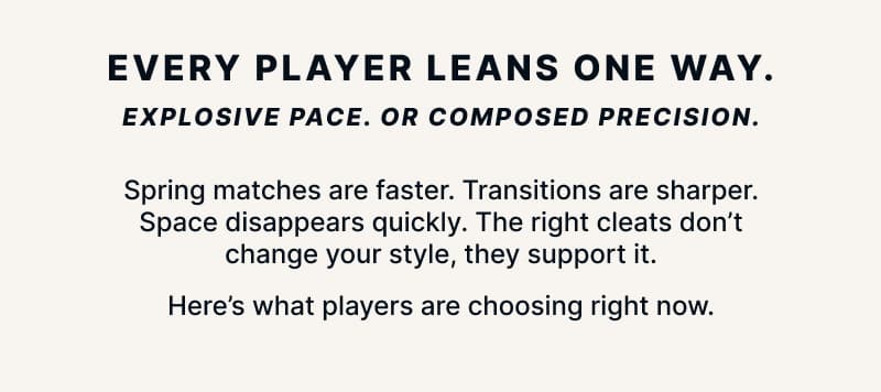 Every player leans one way. Explosive pace. Or composed precision. Spring matches are faster. Transitions are sharper. Space disappears quickly. The right cleats don't change your style, they support it. Here's what players are choosing right now.