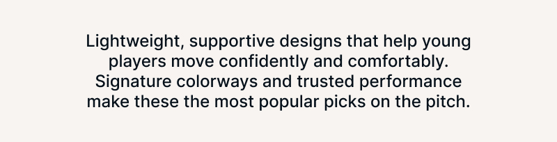 Lightweight, supportive designs that help young players move confidently and comfortably. Signature colorways and trusted performance make these the most popular picks on the pitch.