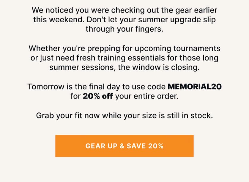 We noticed you were checking out the gear earlier this weekend. Don't let your summer upgrade slip through your fingers.  Whether you're prepping for upcoming tournaments or just need fresh training essentials for those long summer sessions, the window is closing.   Tomorrow is the final day to use code MEMORIAL20 for 20% off your entire order.  Grab your fit now while your size is still in stock.