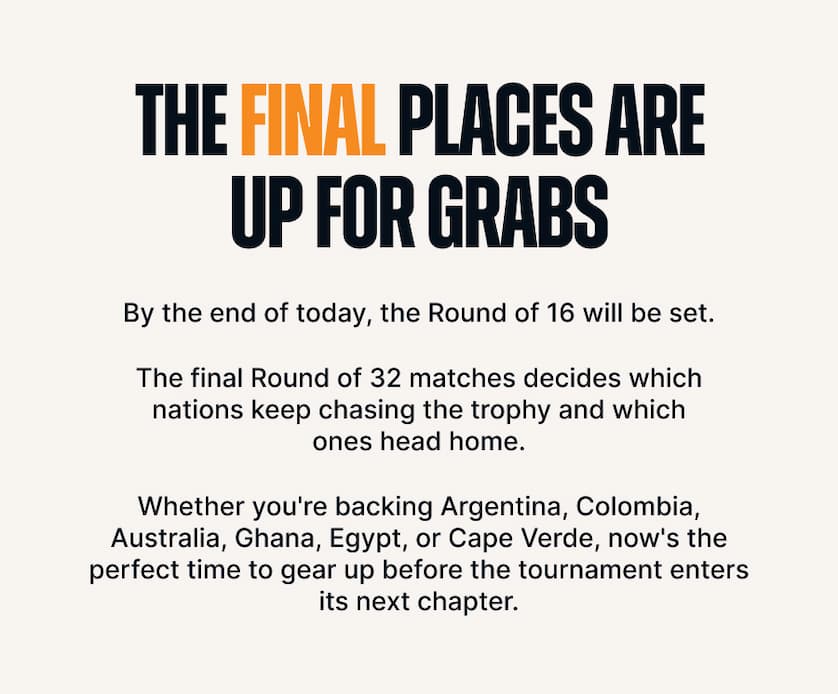 The Final Places Are Up for Grabs. By the end of today, the Round of 16 will be set.  The final Round of 32 matches decides which nations keep chasing the trophy and which ones head home.  Whether you're backing Argentina, Colombia, Australia, Ghana, Egypt, or Cape Verde, now's the perfect time to gear up before the tournament enters its next chapter.