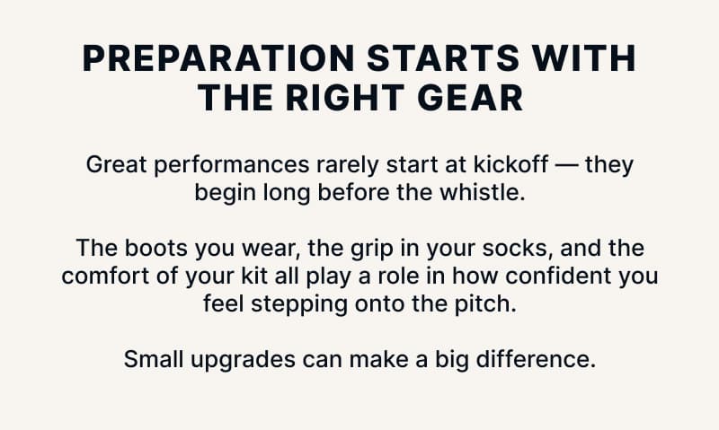 Preparation starts with the right gear. Great performances rarely start at kickoff — they begin long before the whistle. The boots you wear, the grip in your socks, and the comfort of your kit all play a role in how confident you feel stepping onto the pitch. Small upgrades can make a big difference.