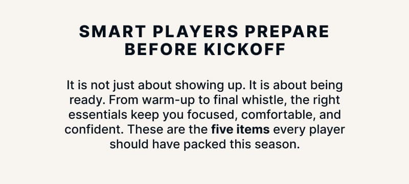 Smart Players Prepare Before Kickoff. It is not just about showing up. It is about being ready. From warm-up to final whistle, the right essentials keep you focused, comfortable, and confident. These are the five items every player should have packed this season.