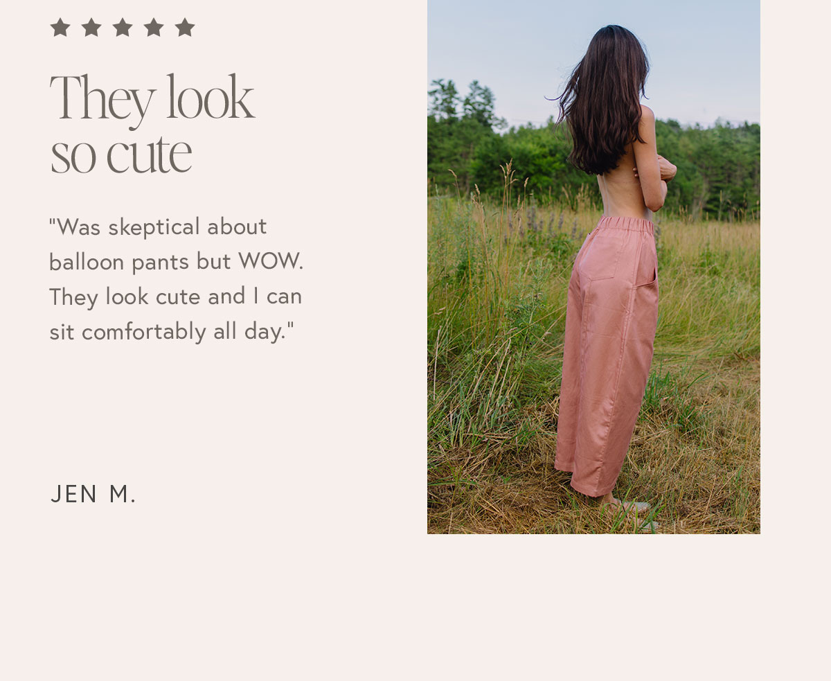 "Was skeptical about balloon pants but WOW. They look cute and I can sit comfortably all day."  – Jen M.