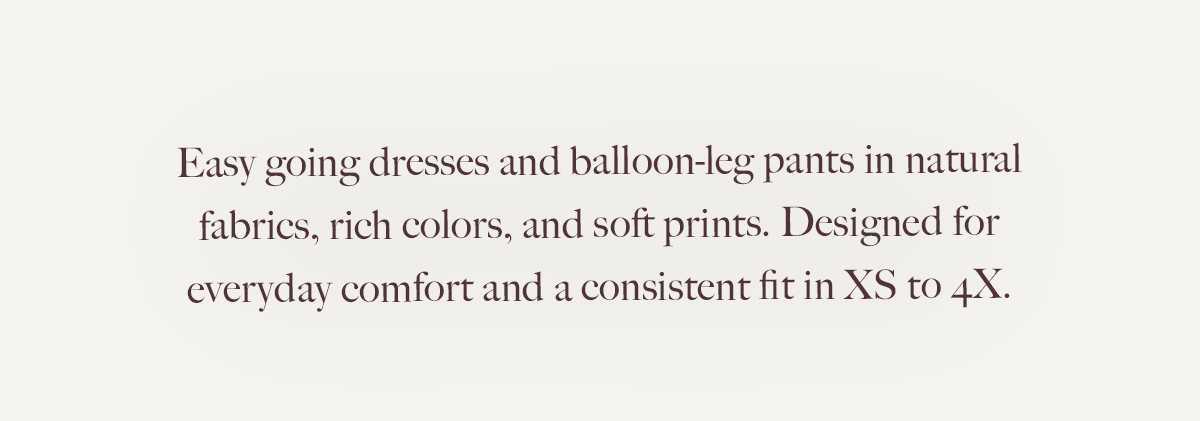 Easygoing dresses and balloon-leg pants in natural fabrics, rich colors, and soft prints. Designed for everyday comfort and a consistent fit in XS to 4X. 