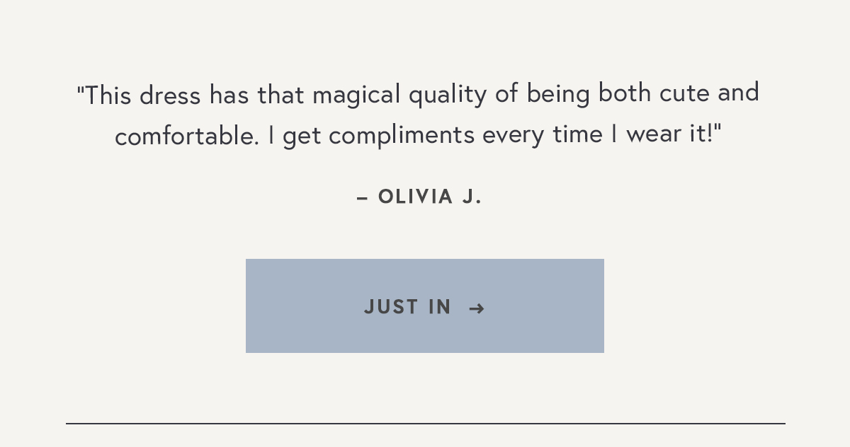 "This dress has that magical quality of being both cute and comfortable. I get compliments every time I wear it!"  – Olivia J.