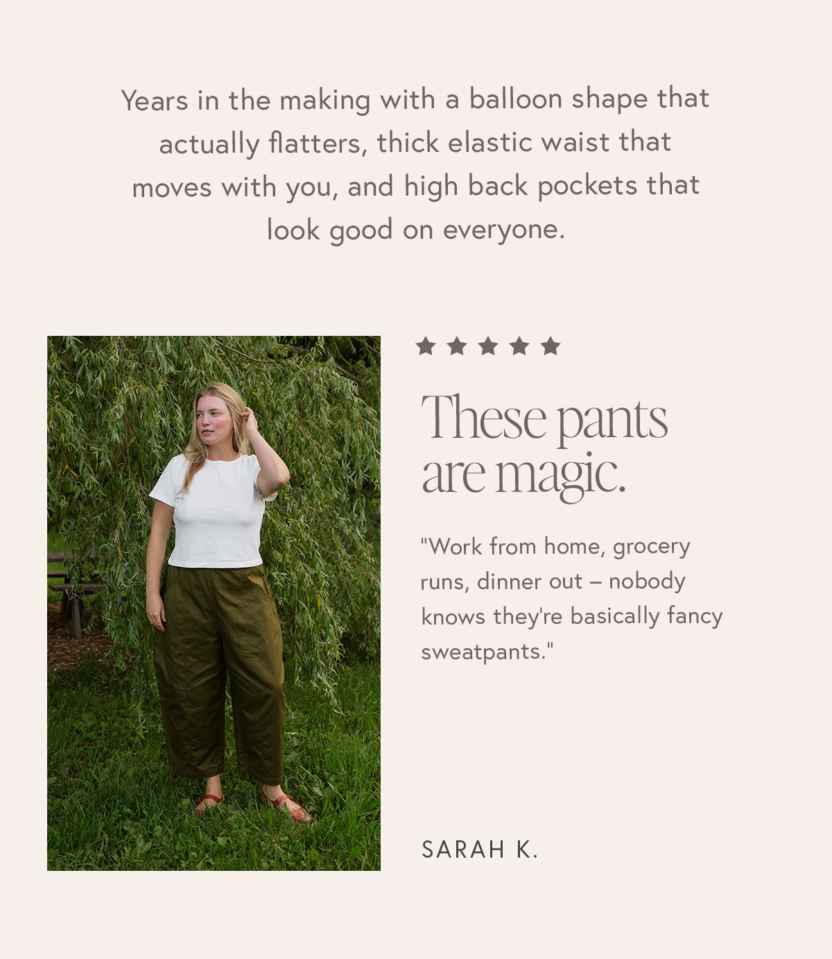 Years in the making with a balloon shape that actually flatters, thick elastic waist that moves with you, and high back pockets that look good on everyone.   "These pants are magic. Work from home, grocery runs, dinner out – nobody knows they're basically fancy sweatpants."  – Sarah K.