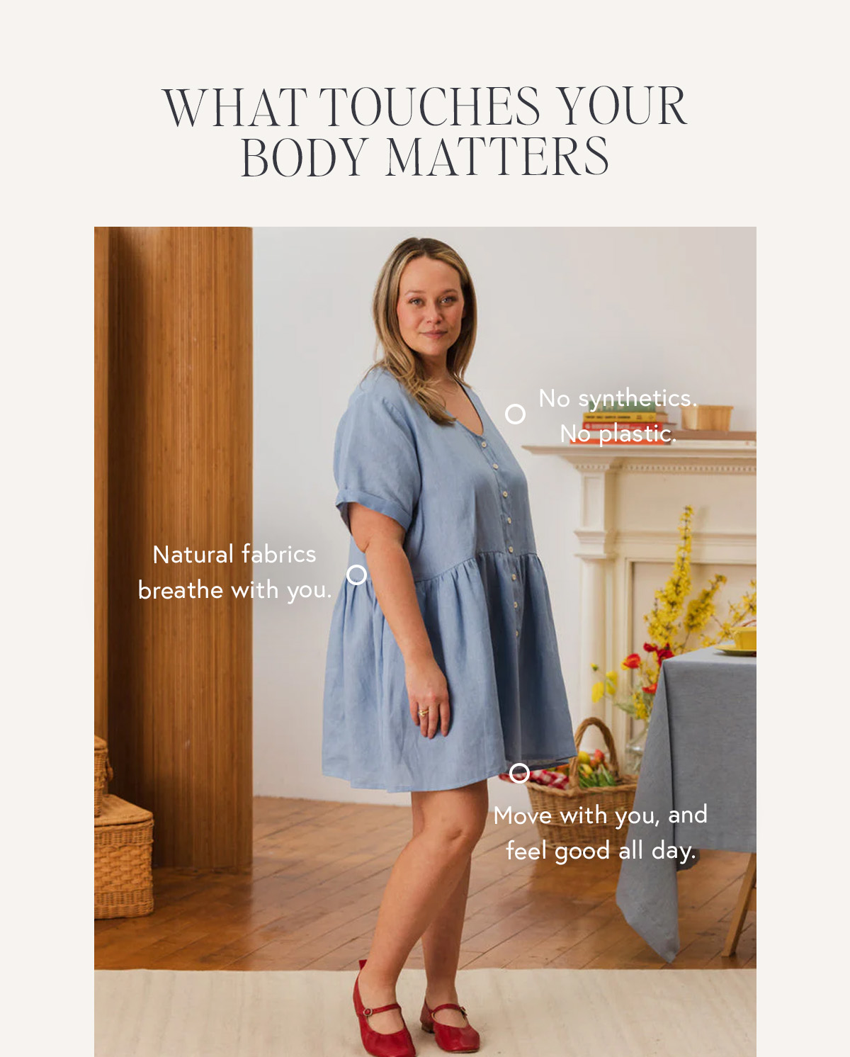 WHAT TOUCHES YOUR BODY MATTERS  No synthetics. No plastic.  Natural fabrics breathe with you,  move with you, and feel good all day.
