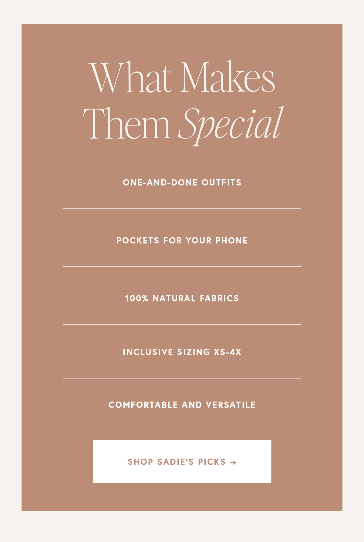 WHAT MAKES THEM SPECIAL  One-and-done outfits  Pockets for your phone 100% natural fabrics Inclusive sizing XS-4X Comfortable and versatile
