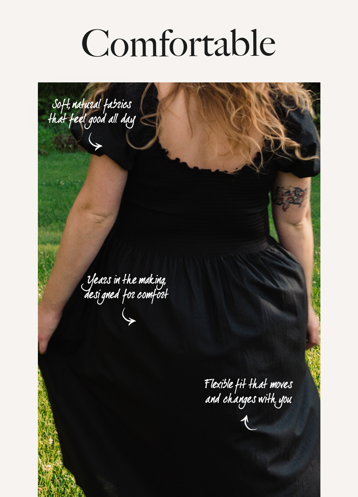 Comfortable Soft, natural fabrics that feel good all day Flexible fit that moves and changes with you Years in the making, designed for comfort