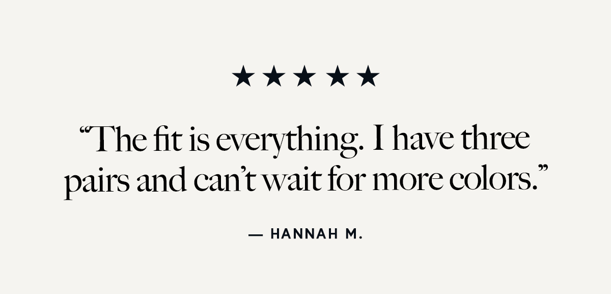 "The fit is everything. I have three pairs and can't wait for more colors."
