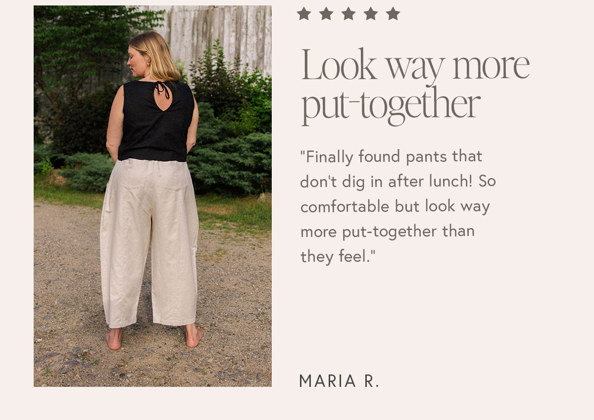 "Finally found pants that don't dig in after lunch! So comfortable but look way more put-together than they feel."  – Maria R.