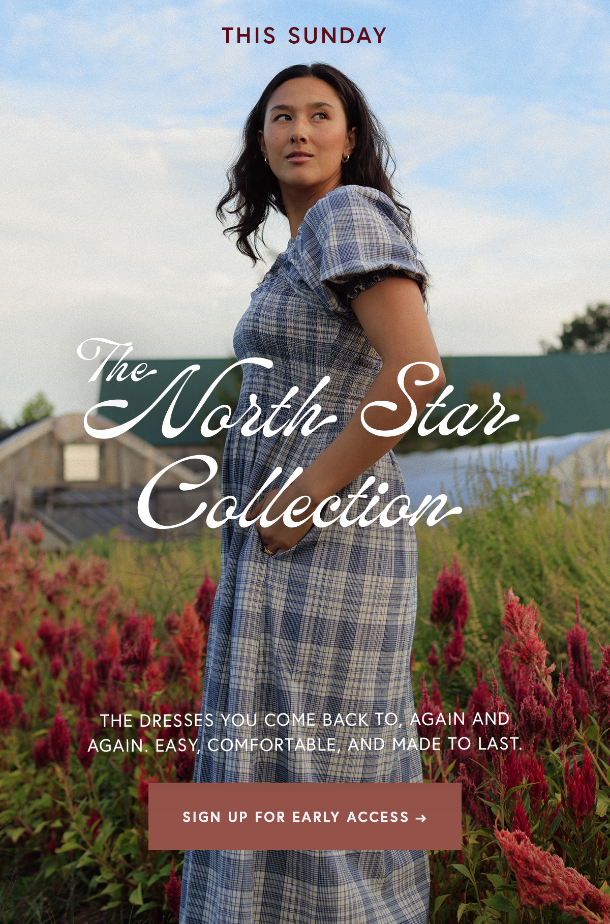 This Sunday  The North Star Collection  The dresses you come back to, again and again. Easy, comfortable, and made to last. SIGN UP FOR EARLY ACCESS → [LINK TO EARLY ACCESS]