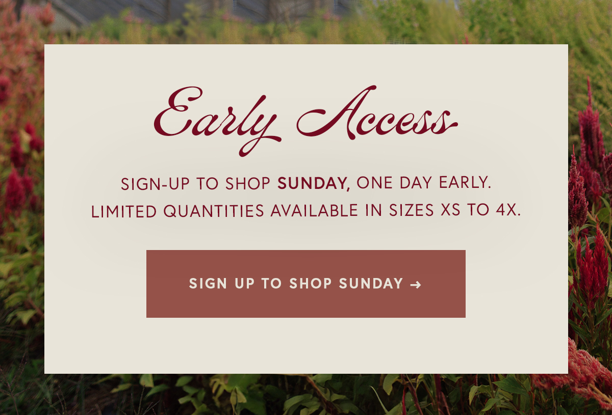 Early access sign-up to shop Sunday, one day early.  Limited quantities available in sizes XS to 4X. SIGN UP TO SHOP SUNDAY
