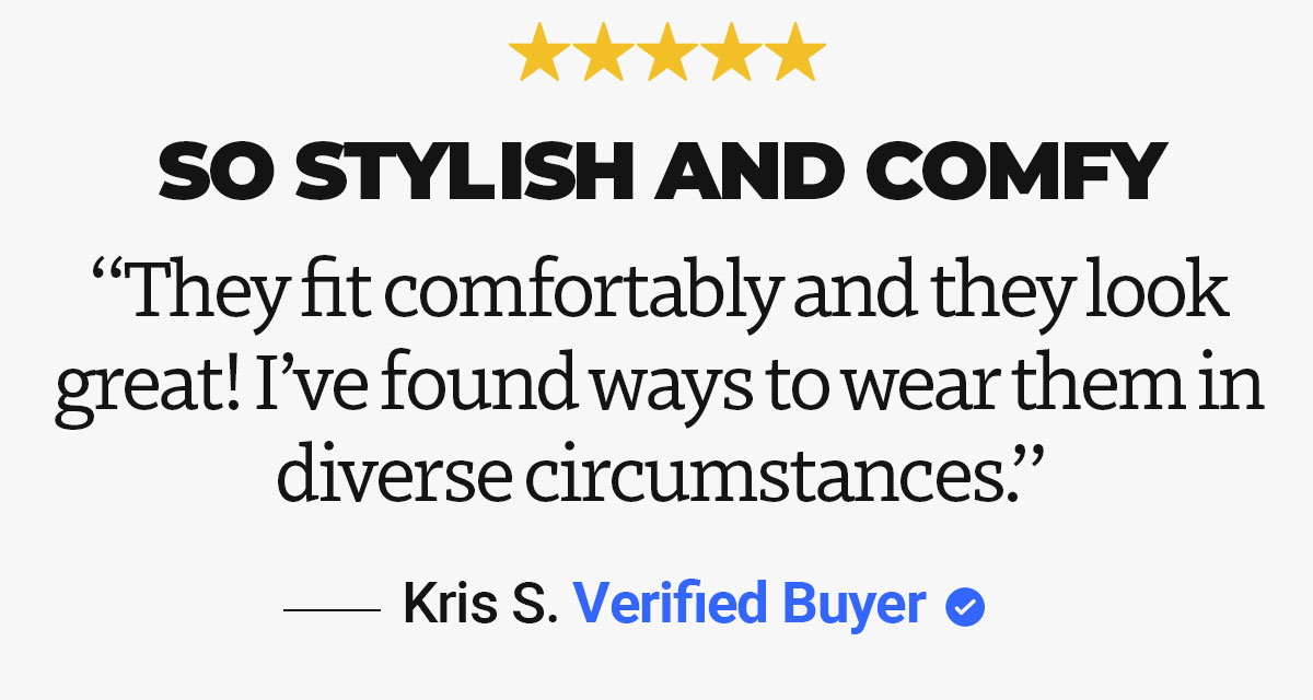 Review quote by Kris S. "So styling and comfy. They fit comfortably and they look great! I've found ways to wear them in diverse circumstances."