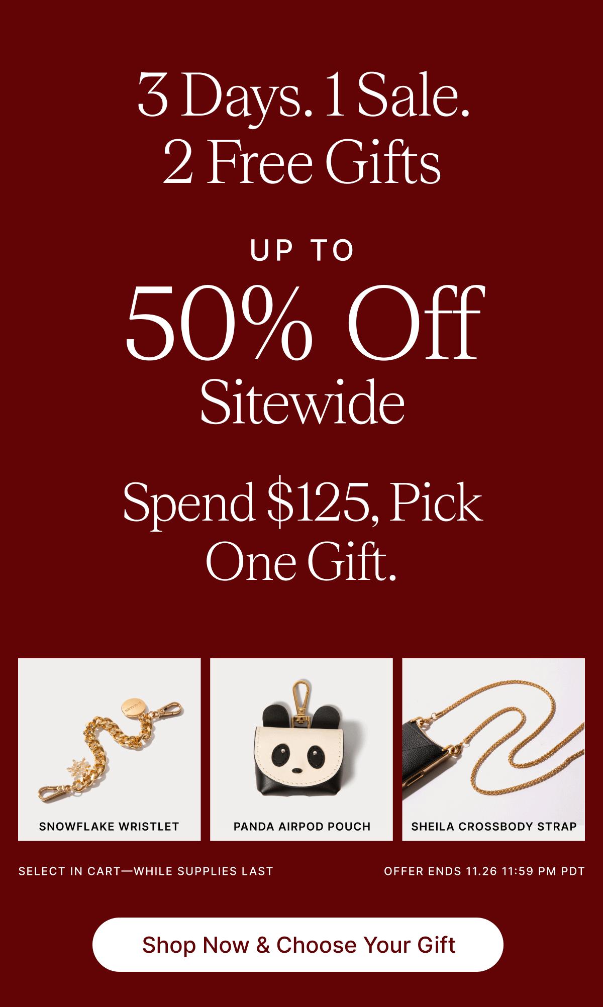 3 Days. 1 Sale. .2 Free Gifts UP TO 50% Off Sitewide Spend $125, Pick One Gift. $48 SNOWFLAKE WRISTLET PANDA AIRPOD POUCH SHEILA CROSSBODY STRAP SELECT IN CART-WHILE SUPPLIES LAST OFFER ENDS 11.26 PM PDT Shop Now & Choose Your Gift