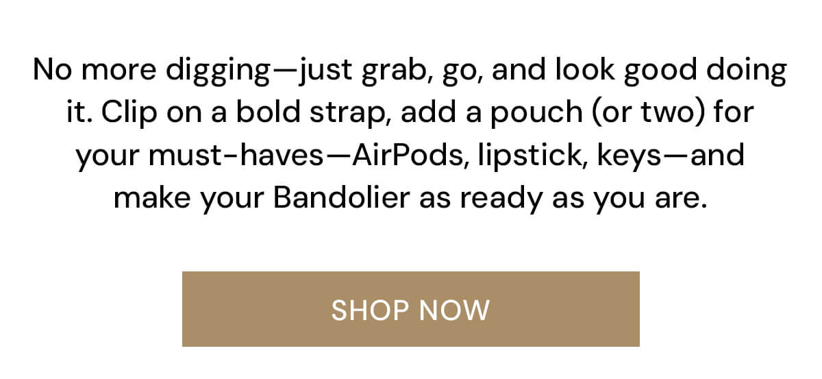 No more digging—just grab, go, and look good doing it. Clip on a bold strap, add a pouch (or two) for your must-haves—AirPods, lipstick, keys—and make your Bandolier as ready as you are.
