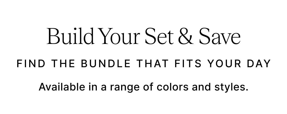 Build Your Set & Save FIND THE BUNDLE THAT FITS YOUR DAY Available in a range of colors and styles.