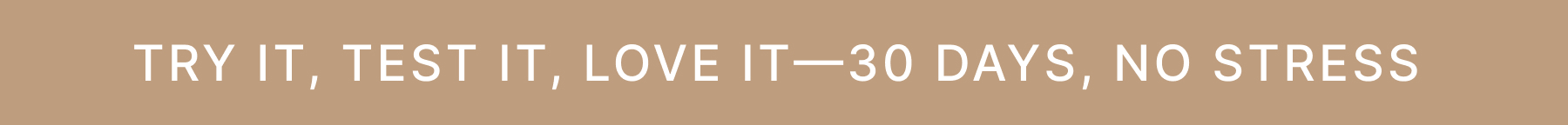 TRY IT, TEST IT, LOVE IT - 30 DAYS, NO STRESS