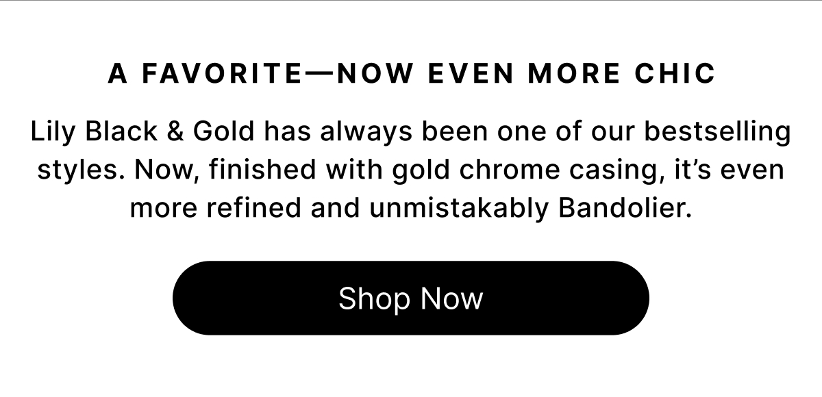 A Favorite—Now Even More Chic Lily Black & Gold has always been one of our bestselling styles. Now, finished with gold chrome casing, it's even more refined and unmistakably Bandolier. Shop Now