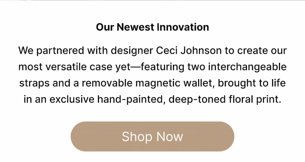 Our Newest Innovation We partnered with designer Ceci Johnson to create our most versatile case yet—featuring two interchangeable straps and a removable magnetic wallet, brought to life in an exclusive hand-painted, deep-toned floral print. Shop Now